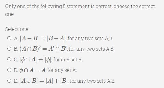 Only one of the following 5 statement is correct, choose the correct
one
Select one:
O A. |A – B| = |B – A|, for any two sets A,B.
O B. (AN B)' = A'N B', for any two sets A,B.
O C. øn A = |ø|, for any set A.
O D. ONA= A, for any set A.
O E. JAUB = |A|+|B|, for any two sets A,B.
