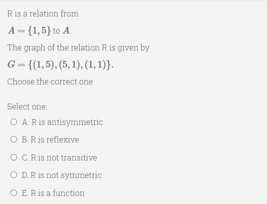 Ris a relation from
A = {1,5} to A.
The graph of the relation R is given by
G = {(1,5), (5, 1), (1,1)}.
Choose the correct one
Select one:
O A. R is antisymmetric
O B. Ris reflexive
O C.R is not transitive
O D.R is not symmetric
O E. Ris a function
