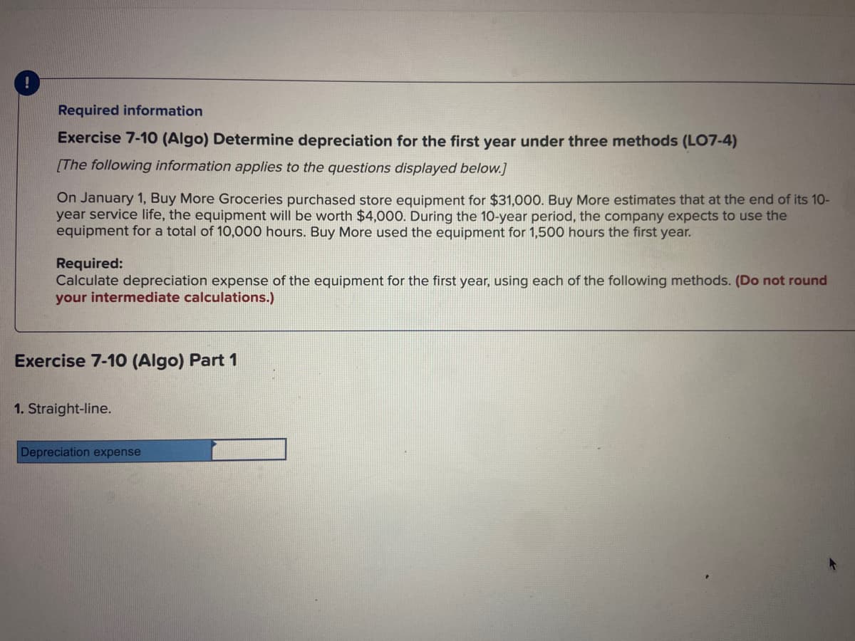 0
Required information
Exercise 7-10 (Algo) Determine depreciation for the first year under three methods (LO7-4)
[The following information applies to the questions displayed below.]
On January 1, Buy More Groceries purchased store equipment for $31,000. Buy More estimates that at the end of its 10-
year service life, the equipment will be worth $4,000. During the 10-year period, the company expects to use the
equipment for a total of 10,000 hours. Buy More used the equipment for 1,500 hours the first year.
Required:
Calculate depreciation expense of the equipment for the first year, using each of the following methods. (Do not round
your intermediate calculations.)
Exercise 7-10 (Algo) Part 1
1. Straight-line.
Depreciation expense