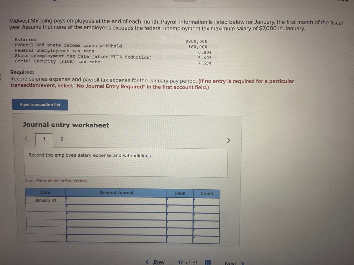 Midwest Shipping pays employees at the end of each month. Payroll information is listed below for January, the first month of the fiscal
year. Assume that none of the employees exceeds the federal unemployment tax maximum salary of $7,000 in January.
Salaries
Federal and state income taxes withheld
Federal unemployment tax rate
State unemployment tax rate (after FUTA deduction)
Social Security (FICA) tax rate
Required:
Record salaries expense and payroll tax expense for the January pay period. (If no entry is required for a particular
transaction/event, select "No Journal Entry Required" in the first account field.)
View transaction list
Journal entry worksheet
<
1
2
Record the employee salary expense and withholdings.
Note: Enter debits before credits.
Date
January 31
General Journal
$800,000
160,000
0.80%
5.40%
7.65%
< Prev
Debit
17 of 31
Credit
HH
...
>
Next >