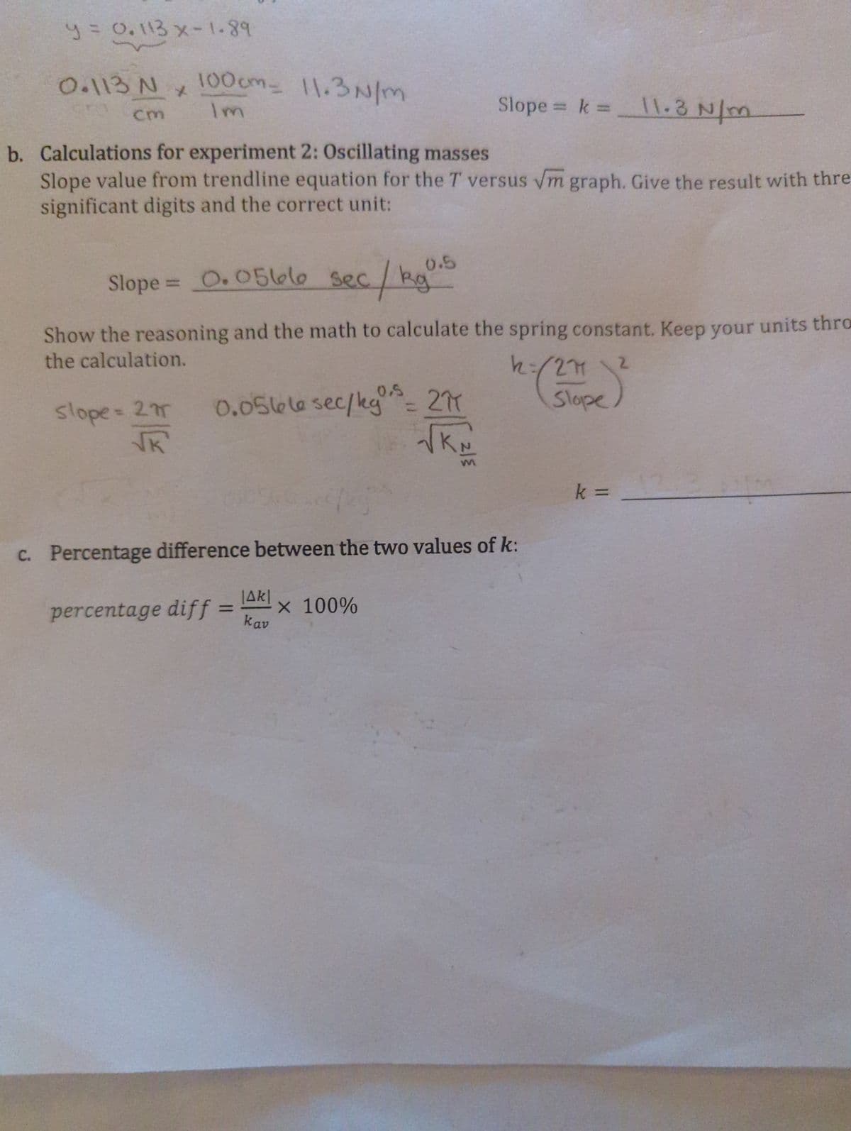 y = 0.113 x-1.89
0.113 N
cm
x
100cm - 11.3N/m
Im
b. Calculations for experiment 2: Oscillating masses
Slope value from trendline equation for the T versus √m graph. Give the result with thre
significant digits and the correct unit:
0.5
Slope = 0.0566 sec / kg.
slope = 275
NK'
Show the reasoning and the math to calculate the spring constant. Keep your units thro
the calculation.
0.0566 sec/kg ³ = 2^T
11.3
Slope = k = _ \\.3 N/m
[
|AK|
percentage diff = X 100%
Καν
h = /271
277
Slope
c. Percentage difference between the two values of k:
k =