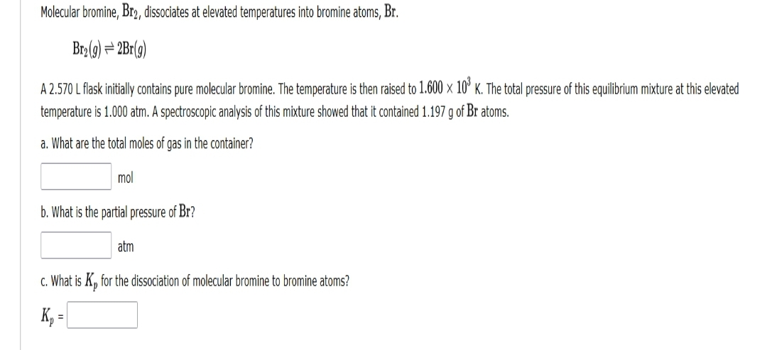 Molecular bromine, Br2, dissociates at elevated temperatures into bromine atoms, Br.
Br₂(g) = 2Br(g)
X
A 2.570 L flask initially contains pure molecular bromine. The temperature is then raised to 1.600 × 10³ K. The total pressure of this equilibrium mixture at this elevated
temperature is 1.000 atm. A spectroscopic analysis of this mixture showed that it contained 1.197 g of Br atoms.
a. What are the total moles of gas in the container?
mol
b. What is the partial pressure of Br?
atm
c. What is Kp for the dissociation of molecular bromine to bromine atoms?
Kp