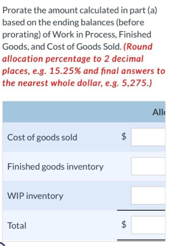 Prorate the amount calculated in part (a)
based on the ending balances (before
prorating) of Work in Process, Finished
Goods, and Cost of Goods Sold. (Round
allocation percentage to 2 decimal
places, e.g. 15.25% and final answers to
the nearest whole dollar, e.g. 5,275.)
Cost of goods sold
Finished goods inventory
WIP inventory
Total
LA
$
$
tA
All
