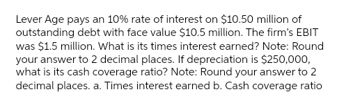 Lever Age pays an 10% rate of interest on $10.50 million of
outstanding debt with face value $10.5 million. The firm's EBIT
was $1.5 million. What is its times interest earned? Note: Round
your answer to 2 decimal places. If depreciation is $250,000,
what is its cash coverage ratio? Note: Round your answer to 2
decimal places. a. Times interest earned b. Cash coverage ratio