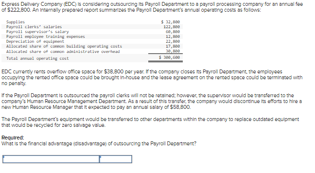 Express Delivery Company (EDC) is considering outsourcing Its Payroll Department to a payroll processing company for an annual fee
of $222,800. An Internally prepared report summarizes the Payroll Department's annual operating costs as follows:
Supplies
Payroll clerks' salaries
Payroll supervisor's salary
Payroll employee training expenses
Depreciation of equipment
Allocated share of common building operating costs
Allocated share of common administrative overhead
Total annual operating cost
$ 32,800
122,800
60,800
12,800
22,880
17,800
30,800
$ 300,600
EDC currently rents overflow office space for $38,800 per year. If the company closes its Payroll Department, the employees
occupying the rented office space could be brought in-house and the lease agreement on the rented space could be terminated with
no penalty.
If the Payroll Department is outsourced the payroll clerks will not be retained; however, the supervisor would be transferred to the
company's Human Resource Management Department. As a result of this transfer, the company would discontinue its efforts to hire a
new Human Resource Manager that it expected to pay an annual salary of $58,800.
The Payroll Department's equipment would be transferred to other departments within the company to replace outdated equipment
that would be recycled for zero salvage value.
Required:
What is the financial advantage (disadvantage) of outsourcing the Payroll Department?