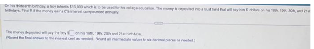 On his thirteenth birthday, a boy inherits $13,000 which is to be used for his college education. The money is deposited into a trust fund that will pay him R dollars on his 18th, 19th, 20th, and 21st
birthdays. Find R if the money earns 8% interest compounded annually
The money deposited will pay the boy $ on his 16th, 19th, 20th and 21st birthdays
(Round the final answer to the nearest cent as needed. Round all intermediate values to six decimal places as needed.).