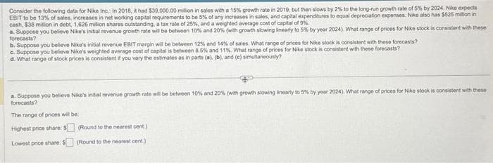 Consider the following data for Nike Inc: In 2018, it had $39,000.00 million in sales with a 15% growth rate in 2019, but then slows by 2% to the long-run growth rate of 5% by 2024 Nike expects
EBIT to be 13% of sales, increases in net working capital requirements to be 5% of any increases in sales, and capital expenditures to equal depreciation expenses. Nike also has $525 milion in
cash, $38 million in debt, 1,626 million shares outstanding, a tax rate of 25%, and a weighted average cost of capital of 9%.
a. Suppose you believe Nike's initial revenue growth rate will be between 10% and 20% (with growth slowing linearly to 5% by year 2024) What range of prices for Nike stock is consistent with these
forecasts?
b. Suppose you believe Nike's initial revenue EBIT margin will be between 12% and 14% of sales. What range of prices for Nike stock is consistent with these forecasts?
c. Suppose you believe Nike's weighted average cost of capital is between 8.5% and 11%. What range of prices for Nike stock is consistent with these forecasts?
d. What range of stock prices is consistent if you vary the estimates as in parts (a), (b), and (c) simultaneously?
a. Suppose you believe Nike's initial revenue growth rate will be between 10% and 20% (with growth slowing linearly to 5% by year 2024). What range of prices for Nike stock is consistent with these
forecasts?
The range of prices will be
Highest price share: $
Lowest price share: $
(Round to the nearest cent.)
(Round to the nearest cent.)