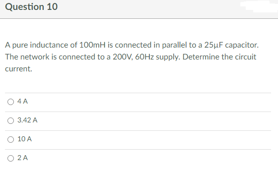 Question 10
A pure inductance of 100mH is connected in parallel to a 25μF capacitor.
The network is connected to a 200V, 60Hz supply. Determine the circuit
current.
O 4 A
O 3.42 A
10 A
O 2 A