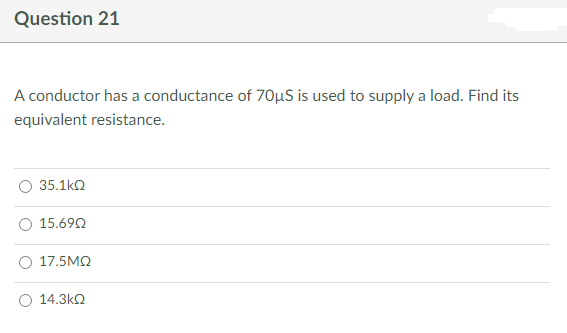 Question 21
A conductor has a conductance of 70μS is used to supply a load. Find its
equivalent resistance.
35.1kQ
15.690
17.5ΜΩ
14.3ΚΩ