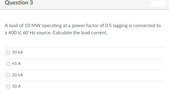 Question 3
A load of 10 MW operating at a power factor of 0.5 lagging is connected to
a 400 V, 60 Hz source. Calculate the load current.
50 KA
45 A
20 KA
50 A
