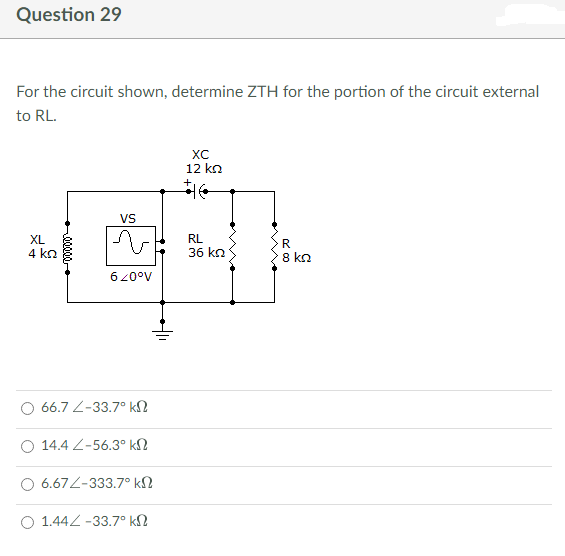 Question 29
For the circuit shown, determine ZTH for the portion of the circuit external
to RL.
XC
12 ΚΩ
VS
XL
4 ΚΩ
RL
36 ΚΩ
R
8 ΚΩ
620°V
66.7 -33.7° k
O 14.4 <-56.30 ΚΩ
6.674-333.7° ΚΩ
Ο 1.444 -33.7° ΚΩ
++11