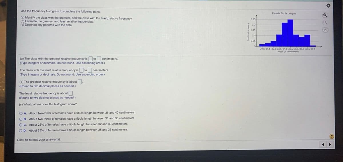 Use the frequency histogram to complete the following parts.
Female Fibula Lengths
A.
(a) Identify the class with the greatest, and the class with the least, relative frequency.
(b) Estimate the greatest and least relative frequencies.
(c) Describe any patterns with the data.
0.25-
0.2-
0,15-
0.1-
0.05-
0-
30.5 31.5 32.5 33.5 34.5 35.5 36.5 37.5 38.5 39.5
Length (in centimeters)
(a) The class with the greatest relative frequency is
to
centimeters.
(Type integers or decimals. Do not round. Use ascending order.)
The class with the least relative frequency is to centimeters.
(Type integers or decimals. Do not round. Use ascending order.)
(b) The greatest relative frequency is about
(Round to two decimal places as needed.)
The least relative frequency is about.
(Round to two decimal places as needed.)
(c) What pattern does the histogram show?
O A. About two-thirds of females have a fibula length between 36 and 40 centimeters.
O B. About two-thirds of females have a fibula length between 31 and 35 centimeters.
O C. About 25% of females have a fibula length between 32 and 33 centimeters.
O D. About 25% of females have a fibula length between 35 and 36 centimeters.
Click to select your answer(s).
Relative frequency

