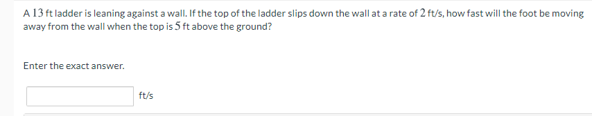 A 13 ft ladder is leaning against a wall. If the top of the ladder slips down the wall at a rate of 2 ft/s, how fast will the foot be moving
away from the wall when the top is 5 ft above the ground?
Enter the exact answer.
ft/s
