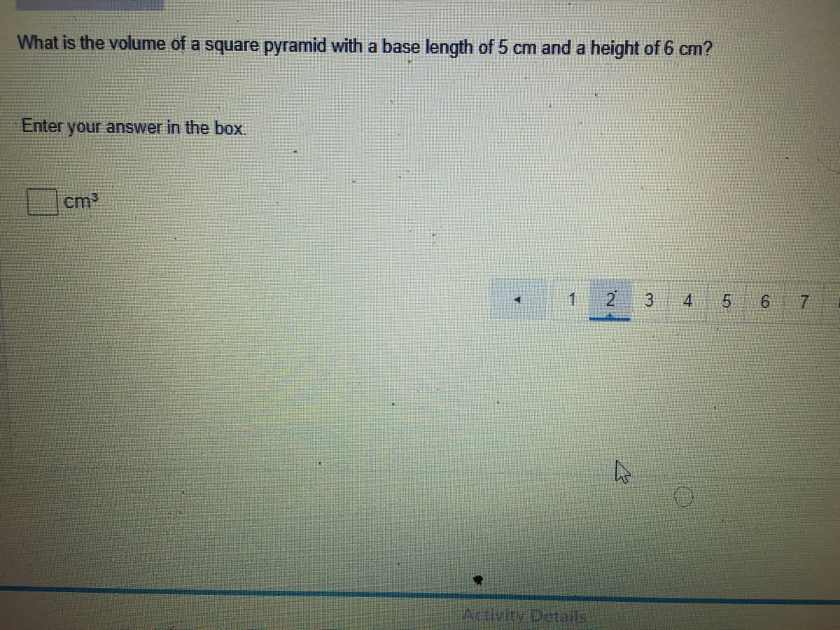 What is the volume of a square pyramid with a base length of 5 cm and a height of 6 cm?
Enter
your answer in the box
cm2
2
4
Activity Details
3.
1.
