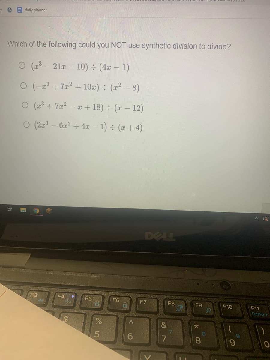 y 9 daily planner
Which of the following could you NOT use synthetic division to divide?
O (2 - 21x - 10) ÷ (4x – 1)
0 (-23 +7x2 + 10x) ÷ (22 - 8)
O (23 + 7x2 – a + 18) (x – 12)
O (23
- 62? + 4x – 1) (x+4)
DELL
F4
F5
F6
F7
F8
F9
F10
F11
PrtScr
&
7.
81
6.
8.
(O
%24
