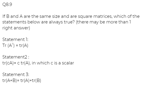 Q8.9
If B and A are the same size and are square matrices, which of the
statements below are always true? (there may be more than 1
right answer)
Statement 1:
Tr (A") = tr(A)
Statement2:
tr(cA)= c tr(A), in which c is a scalar
Statement 3:
tr(A+B)= tr(A)+tr(B)
