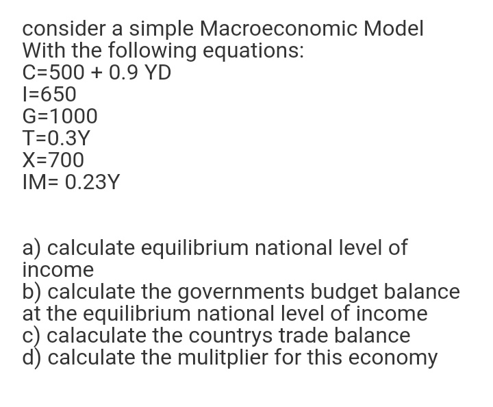 consider a simple Macroeconomic Model
With the following equations:
C=500 + 0.9 YD
I=650
G=1000
T=0.3Y
X=700
IM= 0.23Y
a) calculate equilibrium national level of
income
b) calculate the governments budget balance
at the equilibrium national level of income
c) calaculate the countrys trade balance
d) calculate the mulitplier for this economy
