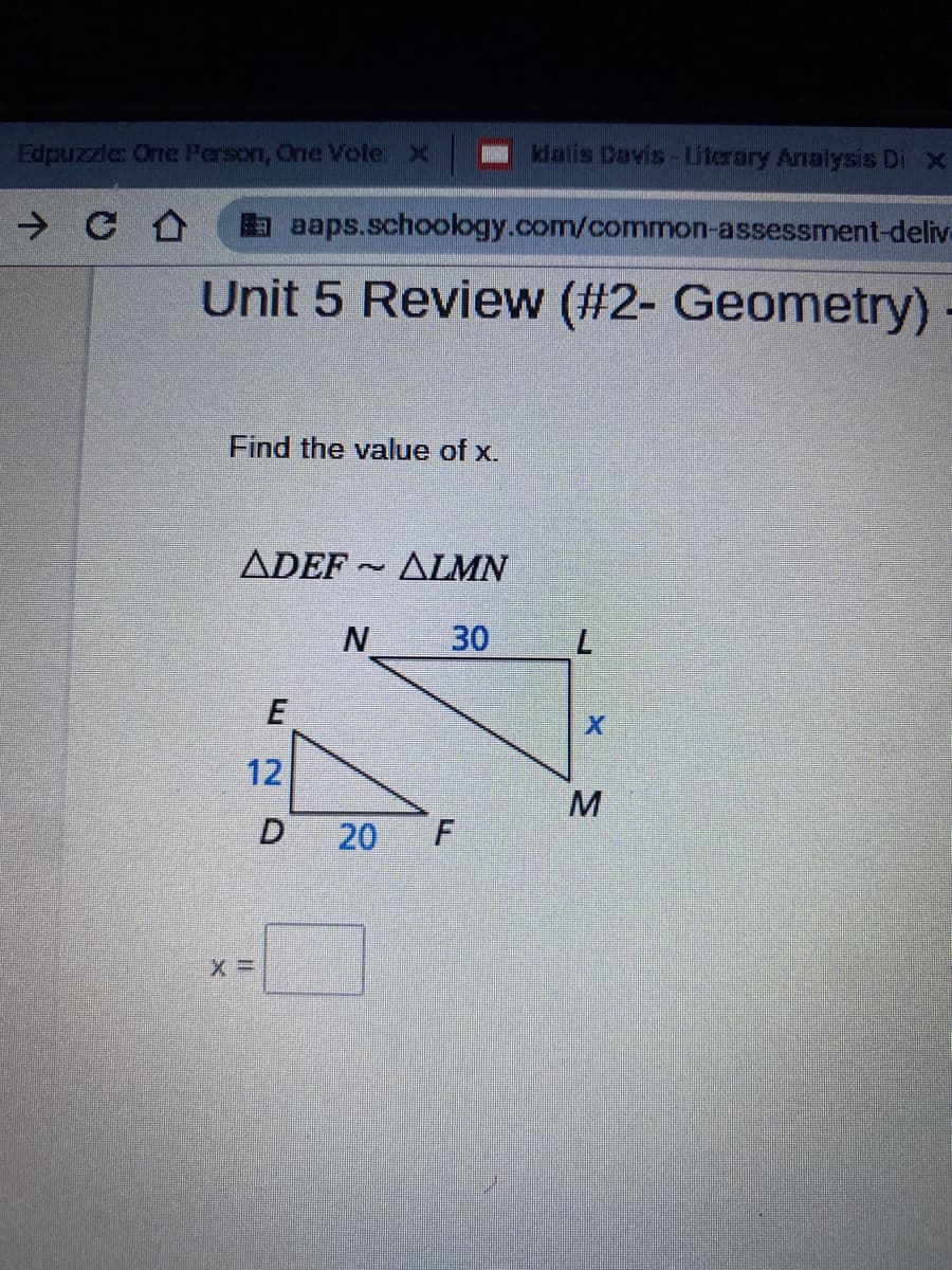 Edpuzzle One Person, One Vote: x
klalis Davis-Literary Analysis Di x
a aaps.schoology.com/common-assessment-deliv-
Unit 5 Review (#2- Geometry)
Find the value of x.
ADEF ~ ALMN
30
12
20
F.
