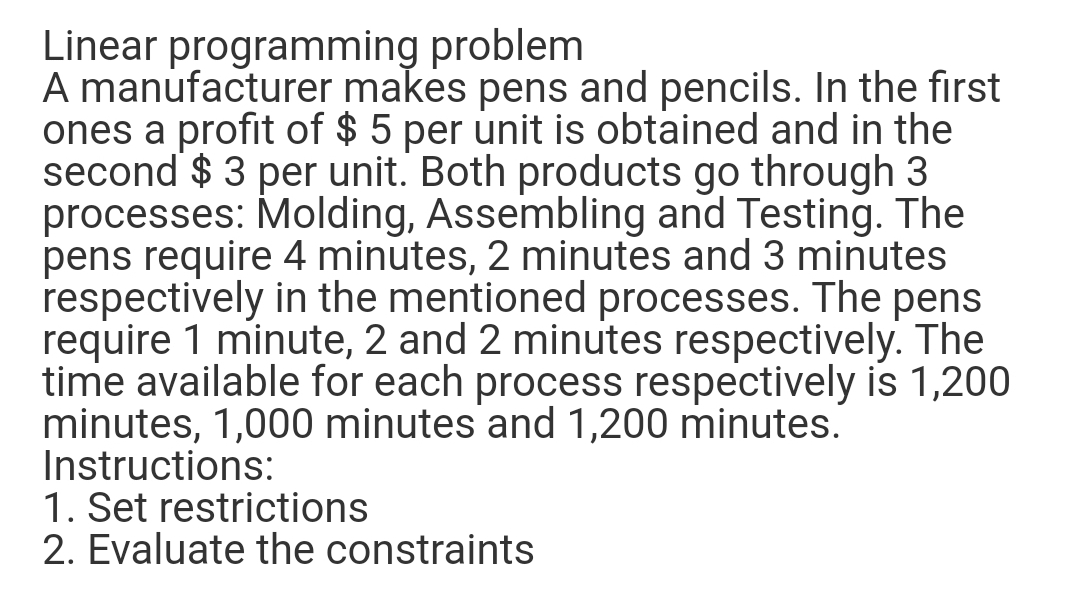 Linear programming problem
A manufacturer makes pens and pencils. In the first
ones a profit of $ 5 per unit is obtained and in the
second $ 3 per unit. Both products go through 3
processes: Molding, Assembling and Testing. The
pens require 4 minutes, 2 minutes and 3 minutes
respectively in the mentioned processes. The pens
require 1 minute, 2 and 2 minutes respectively. The
time available for each process respectively is 1,200
minutes, 1,000 minutes and 1,200 minutes.
Instructions:
1. Set restrictions
2. Evaluate the constraints
