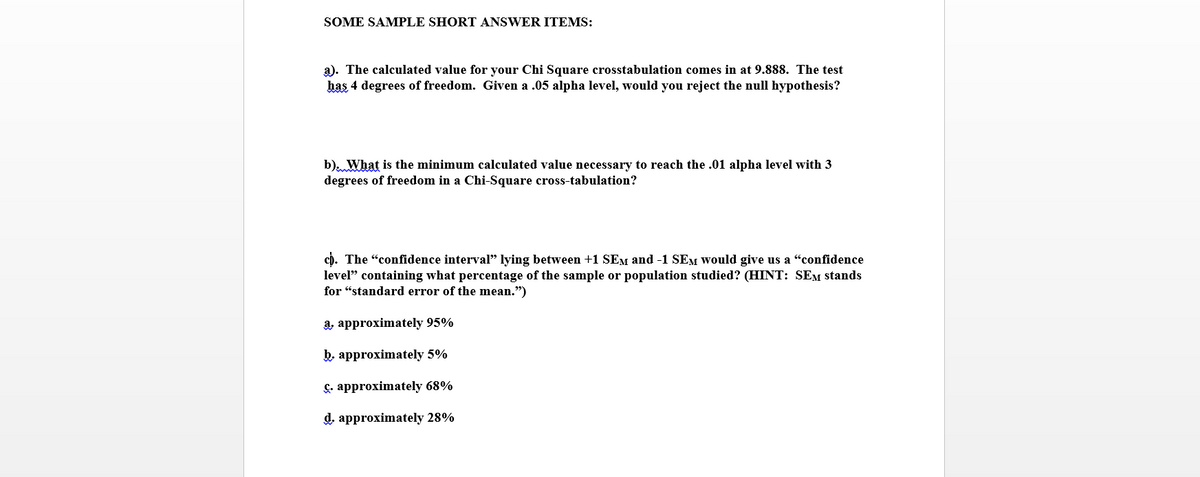 SOME SAMPLE SHORT ANSWER ITEMS:
a). The calculated value for your Chi Square crosstabulation comes in at 9.888. The test
has 4 degrees of freedom. Given a .05 alpha level, would you reject the null hypothesis?
b). What is the minimum calculated value necessary to reach the .01 alpha level with 3
degrees of freedom in a Chi-Square cross-tabulation?
c). The "confidence interval" lying between +1 SEM and -1 SEM Would give us a "confidence
level" containing what percentage of the sample or population studied? (HINT: SEM stands
for “standard error of the mean.")
8, арproximately 95%
b, approximately 5%
&. approximately 68%
d, approximately 28%
