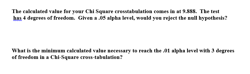 The calculated value for your Chi Square crosstabulation comes in at 9.888. The test
has 4 degrees of freedom. Given a .05 alpha level, would you reject the null hypothesis?
What is the minimum calculated value necessary to reach the .01 alpha level with 3 degrees
of freedom in a Chi-Square cross-tabulation?
