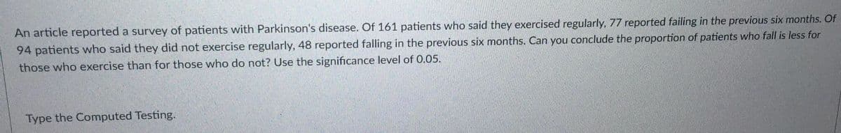 An article reported a survey of patients with Parkinson's disease. Of 161 patients who said they exercised regularly, 77 reported failing in the previous six months. Of
94 patients who said they did not exercise regularly, 48 reported falling in the previous six months. Can you conclude the proportion of patients who fall is less for
those who exercise than for those who do not? Use the significance level of 0.05.
Type the Computed Testing.
