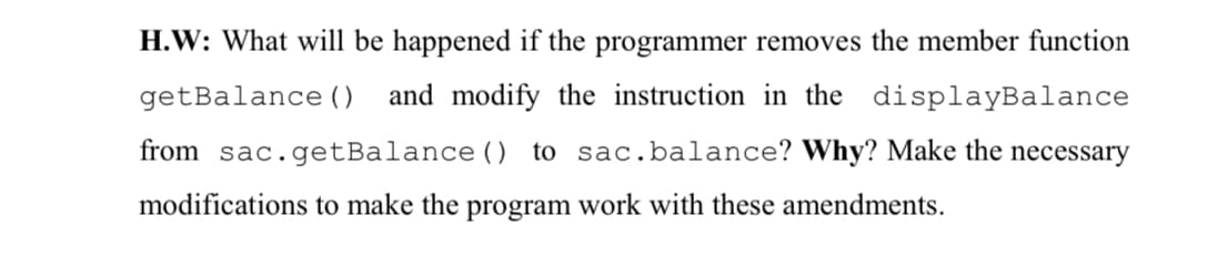 H.W: What will be happened if the programmer removes the member function
getBalance ()
and modify the instruction in the displayBalance
from sac.getBalance () to sac.balance? Why? Make the necessary
modifications to make the program work with these amendments.

