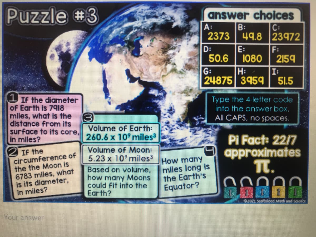 Puzzle #3
answer choices
B:
A:
2373
C:
49.8 23972
E:
D:
50.6
F:
1080
2159
G:
H:
I:
24875 3959
51.5
(1 If the diameter
of Earth is 79I8
miles, what is the
distance from its
surface to its core,
in miles?
2 If the
circumference of
the the Moon is
6783 miles, what
is its diameter,
in miles?
Type the 4-letter code
into the answer box.
All CAPS, no șpaces.
Volume of Earth:
260.6 x 10 miles
Volume of Moon:
5.23 x 10° miles3
Pi Fact: 22/7
approximates
T.
Based on volume,
how many Moons
could fit into the
Earth?
How many
miles long is
the Earth's
Equator?
02021 Scaffolded Math and Scieice
08000
Your answer
