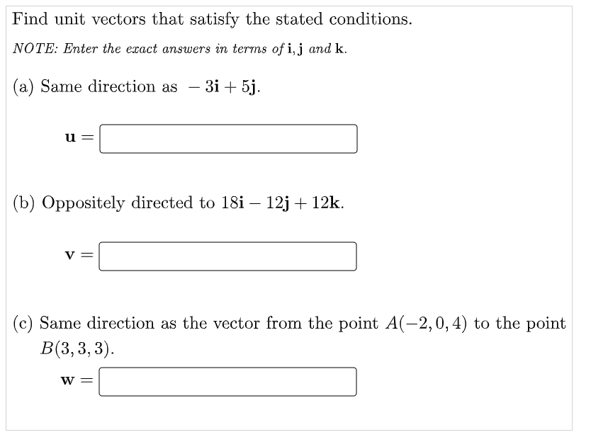 Find unit vectors that satisfy the stated conditions.
NOTE: Enter the exact answers in terms of i,j and k.
(a) Same direction as
- 3i + 5j.
-
u =
(b) Oppositely directed to 18i – 12j + 12k.
V
(c) Same direction as the vector from the point A(-2,0,4) to the point
В(3,3, 3).
W =
