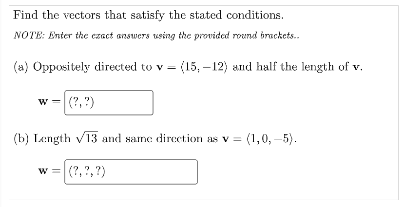 Find the vectors that satisfy the stated conditions.
NOTE: Enter the exact answers using the provided round brackets..
(a) Oppositely directed to v =
(15, –12) and half the length of v.
-
|(?, ?)
w =
(b) Length v13 and same direction as v =
{1,0, – 5).
w =
(?, ?, ?)
