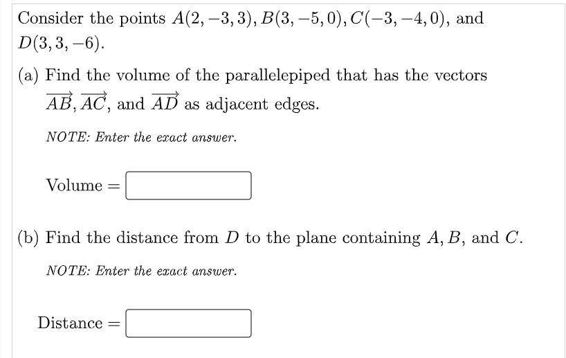 Consider the points A(2, –3, 3), B(3, –5, 0), C(-3, –4,0), and
D(3, 3, –6).
|
(a) Find the volume of the parallelepiped that has the vectors
AB, AC, and AD as adjacent edges.
NOTE: Enter the exact answer.
Volume =
(b) Find the distance from D to the plane containing A, B, and C.
NOTE: Enter the exact answer.
Distance =
