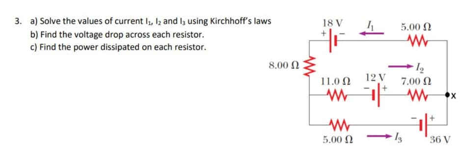 3. a) Solve the values of current I, I2 and I3 using Kirchhoff's laws
18 V
5.00 N
b) Find the voltage drop across each resistor.
c) Find the power dissipated on each resistor.
8.00 0
► I2
7.00 N
11.0 N
12 V
5.00 N
36 V
