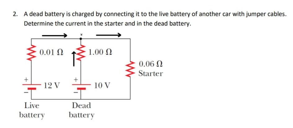 2. A dead battery is charged by connecting it to the live battery of another car with jumper cables.
Determine the current in the starter and in the dead battery.
0.01 Q
1.00 N
0.06 N
Starter
12 V
10 V
-T
Live
Dead
battery
battery
