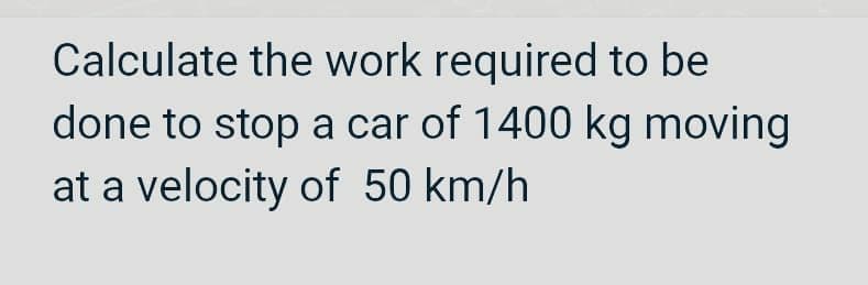 Calculate the work required to be
done to stop a car of 1400 kg moving
at a velocity of 50 km/h
