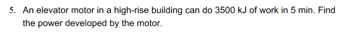 5. An elevator motor in a high-rise building can do 3500 kJ of work in 5 min. Find
the power developed by the motor.
