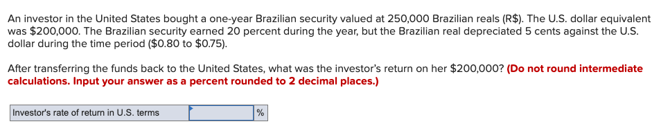 An investor in the United States bought a one-year Brazilian security valued at 250,000 Brazilian reals (R$). The U.S. dollar equivalent
was $200,000. The Brazilian security earned 20 percent during the year, but the Brazilian real depreciated 5 cents against the U.S.
dollar during the time period ($0.80 to $0.75).
After transferring the funds back to the United States, what was the investor's return on her $200,000? (Do not round intermediate
calculations. Input your answer as a percent rounded to 2 decimal places.)
Investor's rate of return in U.S. terms
%
