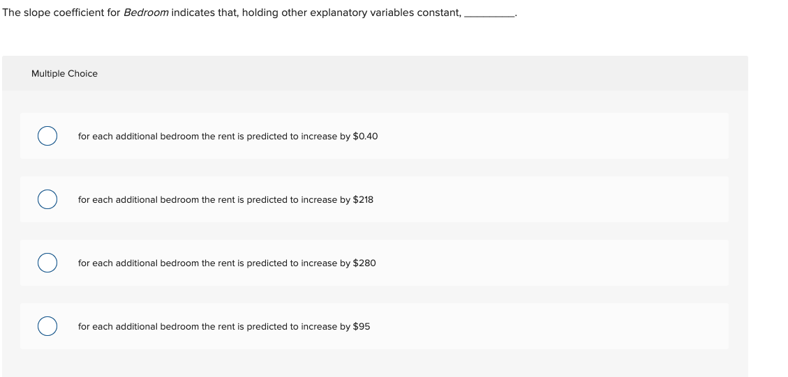 The slope coefficient for Bedroom indicates that, holding other explanatory variables constant,
Multiple Choice
for each additional bedroom the rent is predicted to increase by $0.40
for each additional bedroom the rent is predicted to increase by $218
for each additional bedroom the rent is predicted to increase by $280
for each additional bedroom the rent is predicted to increase by $95
