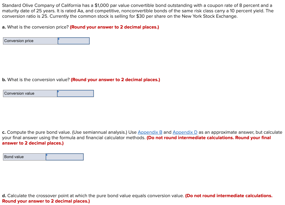 Standard Olive Company of California has a $1,000 par value convertible bond outstanding with a coupon rate of 8 percent and a
maturity date of 25 years. It is rated Aa, and competitive, nonconvertible bonds of the same risk class carry a 10 percent yield. The
conversion ratio is 25. Currently the common stock is selling for $30 per share on the New York Stock Exchange.
a. What is the conversion price? (Round your answer to 2 decimal places.)
Conversion price
b. What is the conversion value? (Round your answer to 2 decimal places.)
Conversion value
c. Compute the pure bond value. (Use semiannual analysis.) Use Appendix B and Appendix D as an approximate answer, but calculate
your final answer using the formula and financial calculator methods. (Do not round intermediate calculations. Round your final
answer to 2 decimal places.)
Bond value
d. Calculate the crossover point at which the pure bond value equals conversion value. (Do not round intermediate calculations.
Round your answer to 2 decimal places.)
