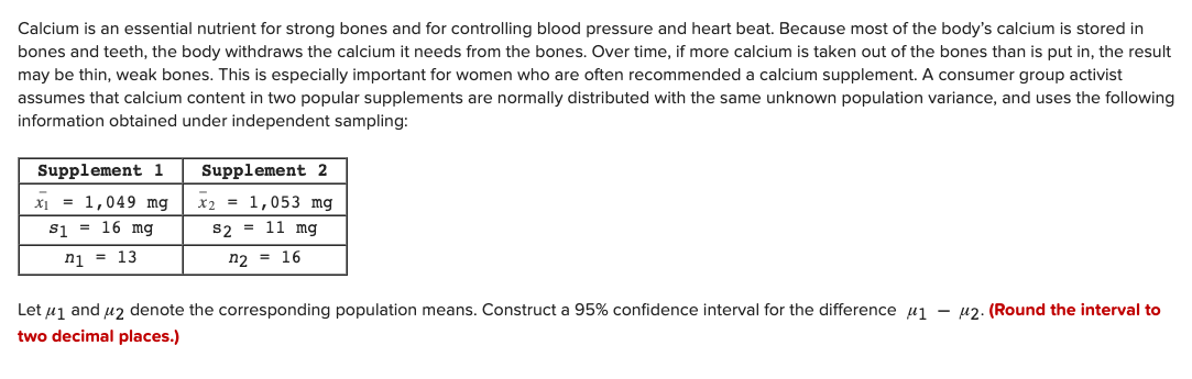 Calcium is an essential nutrient for strong bones and for controlling blood pressure and heart beat. Because most of the body's calcium is stored in
bones and teeth, the body withdraws the calcium it needs from the bones. Over time, if more calcium is taken out of the bones than is put in, the result
may be thin, weak bones. This is especially important for women who are often recommended a calcium supplement. A consumer group activist
assumes that calcium content in two popular supplements are normally distributed with the same unknown population variance, and uses the following
information obtained under independent sampling:
Supplement 1
Supplement 2
= 1,049 mg
x2 = 1,053 mg
s1 = 16 mg
s2 = 11 mg
nj = 13
n2 = 16
Let uj and u2 denote the corresponding population means. Construct a 95% confidence interval for the difference pu1 – u2. (Round the interval to
two decimal places.)
