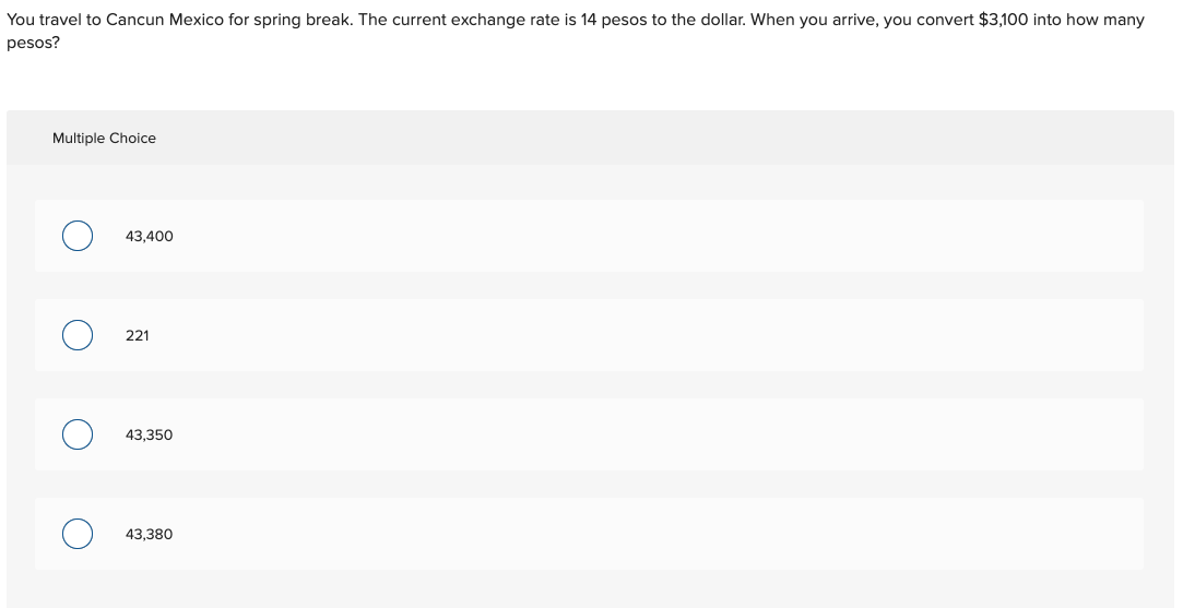 You travel to Cancun Mexico for spring break. The current exchange rate is 14 pesos to the dollar. When you arrive, you convert $3,100 into how many
pesos?
Multiple Choice
43,400
221
43,350
43,380
