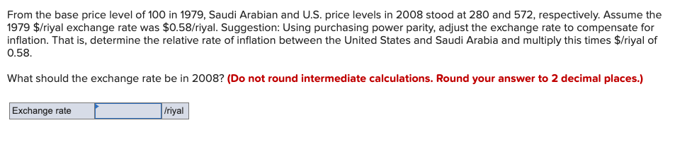 From the base price level of 100 in 1979, Saudi Arabian and U.S. price levels in 2008 stood at 280 and 572, respectively. Assume the
1979 $/riyal exchange rate was $0.58/riyal. Suggestion: Using purchasing power parity, adjust the exchange rate to compensate for
inflation. That is, determine the relative rate of inflation between the United States and Saudi Arabia and multiply this times $/riyal of
0.58.
What should the exchange rate be in 2008? (Do not round intermediate calculations. Round your answer to 2 decimal places.)
Exchange rate
Iriyal
