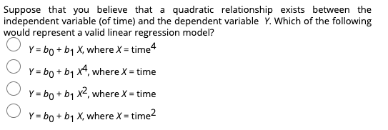 Suppose that you believe that a quadratic relationship exists between the
independent variable (of time) and the dependent variable Ý. Which of the following
would represent a valid linear regression model?
Y = bo + b1 X, where X = time4
Y = bo + b1 x4, where X = time
Y = bo + b1 x2, where X = time
Y = bo + b1 X, where X = time?
