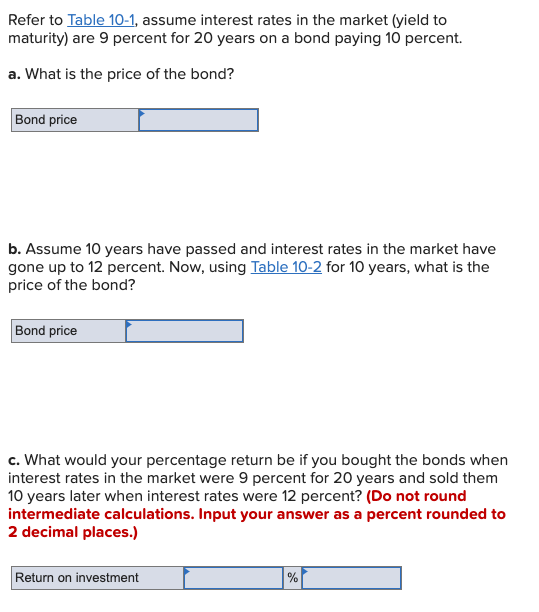 Refer to Table 10-1, assume interest rates in the market (yield to
maturity) are 9 percent for 20 years on a bond paying 10 percent.
a. What is the price of the bond?
Bond price
b. Assume 10 years have passed and interest rates in the market have
gone up to 12 percent. Now, using Table 10-2 for 10 years, what is the
price of the bond?
Bond price
c. What would your percentage return be if you bought the bonds when
interest rates in the market were 9 percent for 20 years and sold them
10 years later when interest rates were 12 percent? (Do not round
intermediate calculations. Input your answer as a percent rounded to
2 decimal places.)
Return on investment
%
