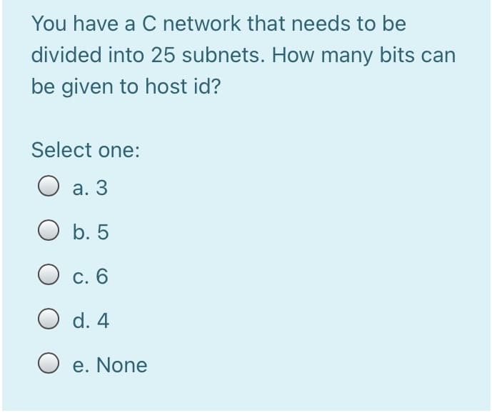You have a C network that needs to be
divided into 25 subnets. How many bits can
be given to host id?
Select one:
О а. 3
O b. 5
С. 6
d. 4
O e. None
