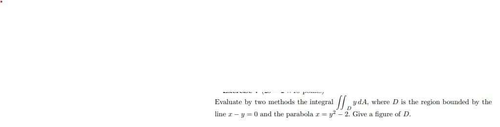 Evaluate by two methods the integral
y dA, where D is the region bounded by the
line x – y = 0 and the parabola r = y? – 2. Give a figure of D.
