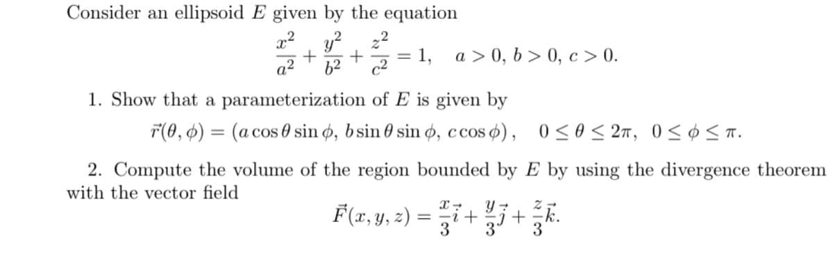 Consider an ellipsoid E given by the equation
y?, 22
a2
a > 0, b > 0, c > 0.
1,
62
c2
1. Show that a parameterization of E is given by
F(0, ¢) = (a cos 0 sin ø, bsin 0 sin ø, ccos o), 0<0 < 27, 0<¢ < T.
OS
2. Compute the volume of the region bounded by E by using the divergence theorem
with the vector field
F(r, y, 2) = i++.
3
3
