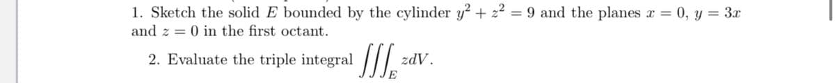 1. Sketch the solid E bounded by the cylinder y² + z² = 9 and the planes x = 0, y = 3x
and z = 0 in the first octant.
2. Evaluate the triple integral |I
zdV.
E
