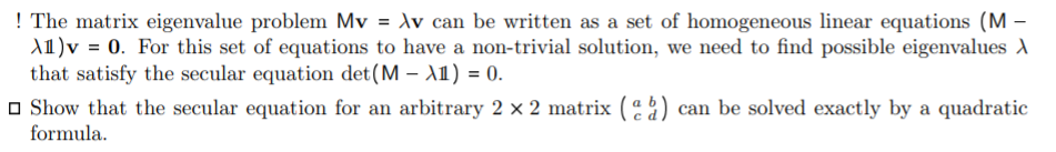 ! The matrix eigenvalue problem Mv = Av can be written as a set of homogeneous linear equations (M -
A1)v = 0. For this set of equations to have a non-trivial solution, we need to find possible eigenvalues A
that satisfy the secular equation det(M – A1) = 0.
O Show that the secular equation for an arbitrary 2 × 2 matrix ( 2) can be solved exactly by a quadratic
formula.
