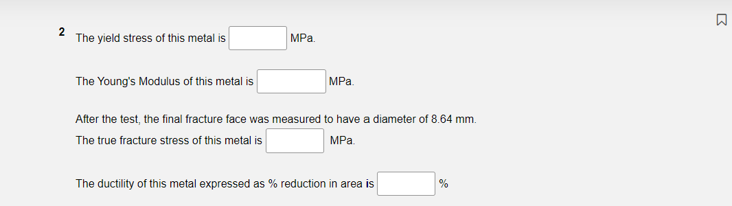 The yield stress of this metal is
MPa.
The Young's Modulus of this metal is
MPa.
After the test, the final fracture face was measured to have a diameter of 8.64 mm.
The true fracture stress of this metal is
MPa
The ductility of this metal expressed as % reduction in area is
%
