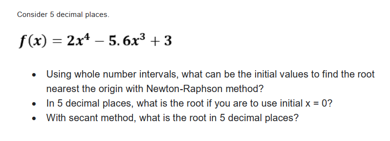 Consider 5 decimal places.
f (x) = 2x* – 5. 6x³ + 3
Using whole number intervals, what can be the initial values to find the root
nearest the origin with Newton-Raphson method?
In 5 decimal places, what is the root if you are to use initial x = 0?
With secant method, what is the root in 5 decimal places?
